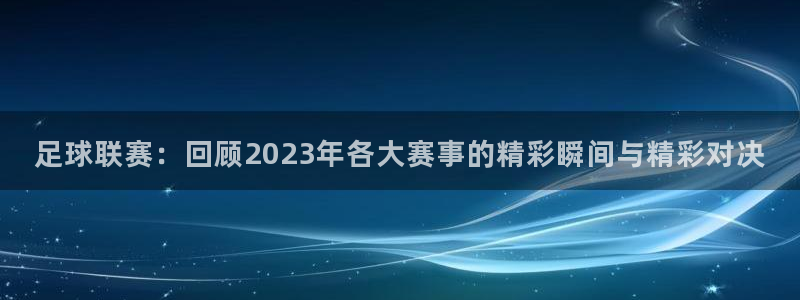  足球联赛：回顾2023年各大赛事的精彩瞬间与精彩对决