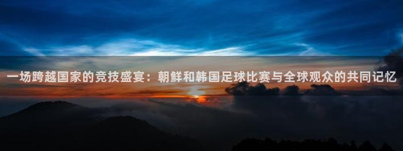 一场跨越国家的竞技盛宴：朝鲜和韩国足